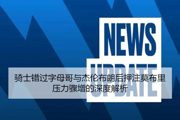 骑士错过字母哥与杰伦布朗后押注莫布里压力骤增的深度解析